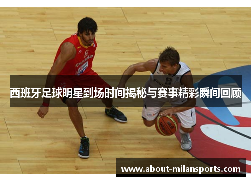 西班牙足球明星到场时间揭秘与赛事精彩瞬间回顾