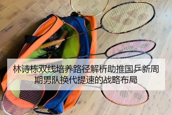 林诗栋双线培养路径解析助推国乒新周期男队换代提速的战略布局