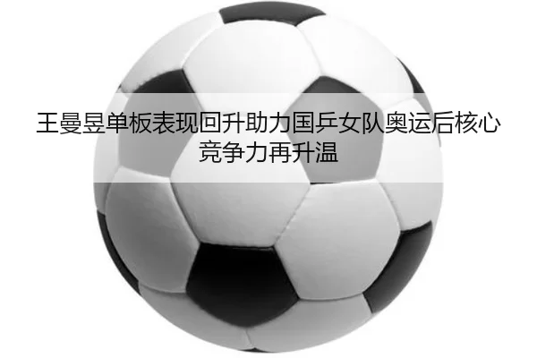 王曼昱单板表现回升助力国乒女队奥运后核心竞争力再升温