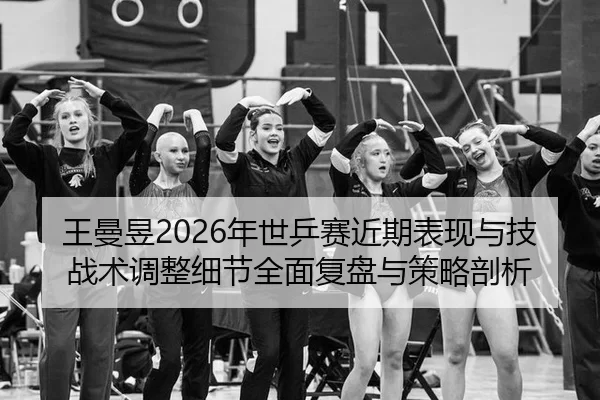 王曼昱2026年世乒赛近期表现与技战术调整细节全面复盘与策略剖析